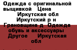 Одежда с оригинальной выщивкой › Цена ­ 600-1200 - Иркутская обл., Иркутский р-н, Грановщина д. Одежда, обувь и аксессуары » Другое   . Иркутская обл.